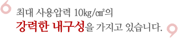 최대 사용압력 10㎏/㎠의 강력한 내구성으을 가지고 있습니다.